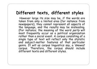 Different texts, different styles
ff
d ff
l
However large its size may be if the words are
be,
taken from only a limited area (for instance from
newspapers), they cannot represent all aspects of
the language, and th results m
th l n
nd the
s lts may b misl din
be misleading.
(For instance; the meaning of the word party will
most frequently occur as a political organization
q
y
p
g
rather than a social event. A corpus consisting of a
single type of text will reflect only the stylistic
and subject-matter features of that particular
genre. It will as corpus linguistics say, a ‘skewed’
corpus. Therefore, the corpus should include
different texts and d ff
d ff
d different styles.
l

 