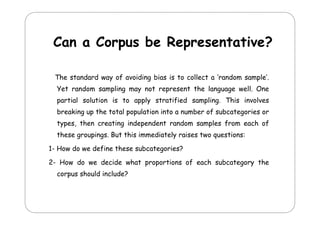Can a Corpus be Representative?
The standard way of avoiding bias is to collect a ‘random sample’.
Yet
Y t random s
d
sampling may not represent th l
li
t
s t the language well. O
ll One
partial solution is to apply stratified sampling. This involves
breaking up the total population into a number of subcategories or
types, then creating independent random samples from each of
these groupings. But this immediately raises two questions:
g
p g
y
q
1- How do we define these subcategories?
2
2- How do we decide what proportions of each subcategory the
corpus should include?

 