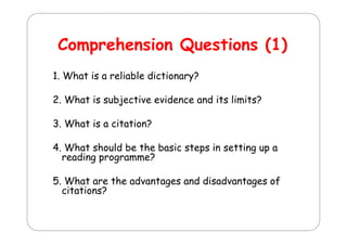 Comprehension Q
C
h
i Questions (1)
ti
1. What is a reliable dictionary?
2. What is subjective evidence and its limits?
3.
3 What is a citation?
4. What should be the basic steps in setting up a
reading programme?
5. What
5 Wh t are th advantages and di d
the d
t
d disadvantages of
t
f
citations?

 