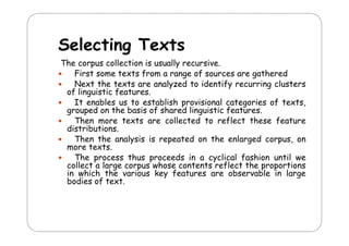 Selecting Texts
S l ti T t
The corpus collection is usually recursive.
p
y
First some texts from a range of sources are gathered
Next the texts are analyzed to identify recurring clusters
f g
f
.
of linguistic features.
It enables us to establish provisional categories of texts,
grouped on the basis of shared linguistic features.
Then more texts are collected to reflect these feature
distributions.
Then the analysis is repeated on the enlarged corpus, on
more texts.
The process thus proceeds in a cyclical fashion until we
collect a large corpus whose contents reflect the proportions
in which the various key features are observable in large
bodies f text.
b di of t t

 