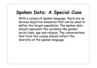 Spoken D t A S
S k
Data:
Special C
i l Case
With a corpus of spoken language, there are no
language
obvious objective measures that can be used to
define the target population. The spoken data
population
should represent the variables like gender,
social class, age and religion. The conversations
, g
g
that form the corpus should reflect the
diversity of the spoken language.

 