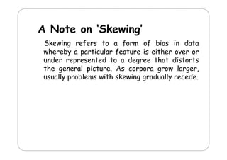 A Note on ‘Skewing’
N t
‘Sk i ’
Skewing refers to a form of bias in data
whereby a particular feature is either over or
under represented to a degree that distorts
the general picture. As corpora grow larger,
usually problems with skewing gradually recede.
yp
gg
y

 