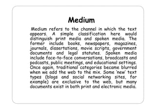 Medium
M di
Medium refers to the channel in which the text
appears. A simple classification here would
distinguish print media and spoken media. The
former in l d
f m
include b ks n sp p s m
books, newspapers, magazines,
in s
journals, dissertations, movie scripts, government
documents and legal statutes. Spoken media
g
p
include face-to-face conversations, broadcasts and
podcasts, public meetings, and educational settings.
Once again traditional categories became blurred
again,
when we add the web to the mix. Some ‘new’ text
types (blogs and social networking sites, for
example) are exclusive to the web, b
l )
l
h
b but many
documents exist in both print and electronic media.

 