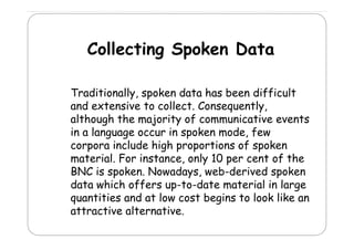 Collecting Spoken Data
Traditionally, spoken data has been difficult
rad t onally,
d ff cult
and extensive to collect. Consequently,
although the majority of communicative events
g
j
y
in a language occur in spoken mode, few
corpora include high proportions of spoken
material. For instance, only 10 per cent of the
BNC is spoken. Nowadays, web-derived spoken
data hi h ff
d t which offers up-to-date material i l
t d t
t i l in large
quantities and at low cost begins to look like an
attractive alternative
alternative.

 