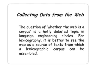 Collecting Data from the Web
The
Th question of ‘‘whether th web is a
sti
f h th the
b
corpus’ is a hotly debated topic in
language engineering circles. For
g p y,
lexicography, it is better to see the
web as a source of texts from which
a lexicographic corpus can be
assembled.

 