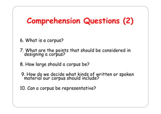 Comprehension Q
C
h
i Questions (2)
ti
6. What is a corpus?
7. What are the points that should be considered in
g g
p
designing a corpus?
8. How large should a corpus be?
9. How do we decide what kinds of written or spoken
material our corpus should include?
10. Can a corpus be representative?

 