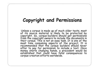 Copyright and Permissions
C
i ht
d P
i i
Unless a corpus is made up of much older texts, most
of its source material is likely to be protected by
copyright. S corpus-builders should get permissions
i ht So,
b ild
h ld
t
i i
from the copyright owners to include the documents in
their corpus. This is not an easy task. It is one of the
most time consuming aspects of the project It is
project.
recommended that the corpus builders should never
offer to pay for permission to include a text. Once
money starts changing hands a precedent would be
hands,
established that could have fatal consequences to
corpus-creation efforts worldwide.

 
