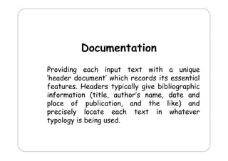 Documentation
D
i
Providing each input text with a unique
‘header document’ which records its essential
header document wh ch
ts essent al
features. Headers typically give bibliographic
information (title, author’s name, date and
place of publication, and the like) and
precisely locate each text in whatever
typology is being used.

 