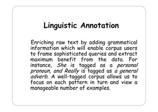 Linguistic Annotation
Enriching raw text by adding grammatical
information which will enable corpus users
to frame sophisticated queries and extract
p
q
maximum benefit from the data. For
instance, She is tagged as a personal
pronoun, and R ll is tagged as a general
d Really
d
l
adverb. A well-tagged corpus allows us to
focus on each pattern in turn and view a
manageable number of examples.

 