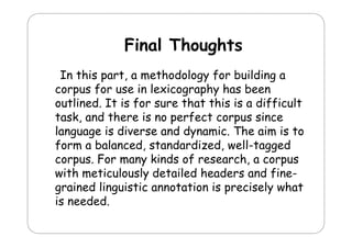 Final Thoughts
Fi l Th
ht
In this part, a methodology for building a
corpus for use in lexicography has been
p
g p y
outlined. It is for sure that this is a difficult
task, and there is no perfect corpus since
p
p
language is diverse and dynamic. The aim is to
form a balanced, standardized, well-tagged
gg
corpus. For many kinds of research, a corpus
with meticulously detailed headers and finey
grained linguistic annotation is precisely what
is needed.

 
