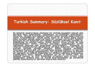Turkish Summary: Sözlüksel Kanıt
Bu bölümde oluşturulması planlanan bir sözlüğe kaynaklık edecek olan
verilerin nasıl tasarlandığı, toplandığını ve işlendiğini anlatılmıştır.
Öncelikle, sözlüğü hazırlayacak kişilerin kendi sözcük dağarcıklarının
önemi vurgulanmalıdır. Ancak şurası kesin ki ne kadar geniş olursa
olsun bireysel sözcük dağarcığı böyle bir çalışma için yeterli değildir.
Geçmişte en sık kullanılan veri toplama yöntemi alıntılama yöntemi idi
idi.
Günümüzde bu yöntem eskiye oranla önemini biraz yitirse de hala
kullanılmaktadır. Hatta, internet üzerinden, gönüllülerden veriler
toplanması amacıyla özel programlar geliştirilmiştir. Bilgisayar ve
internet teknolojilerinin gelişmesiyle en fazla kullanılan veri toplama
yöntemi derleme yöntemi olmuştur Bölüm boyunca derlemeyi
olmuştur.
hazırlayan kişilerin pek çok soruyla karşı karşıya oldukları ve işlerinin
ne derece zor olduğu vurgulanmıştır. Dil çeşitlilik gösteren ve dinamik
bir yapıdadır bu nedenle mükemmel bir derleme yapılması beklenemez.
Sözlükçülerin amacı dengeli, kullanılan dili en iyi temsil eden, dili
kullanan kişilere ve dilin kullanıldığı ortamlara göre ortaya çıkan
değişkenleri dikkate alan, ve sözlük hazırlanmasında işe yarayacak
şekilde düzenlenmiş bir derleme oluşturmak olmalıdır.

 