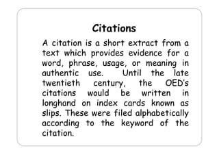 Citations
Cit ti
A citation is a short extract from a
text which provides evidence for a
word, phrase, usage, or meaning i
d h
i
in
authentic use.
Until the late
twentieth
century,
the
OED’s
citations would be written in
longhand on index cards known as
slips.
slips These were filed alphabetically
according to the keyword of the
citation.
it ti

 