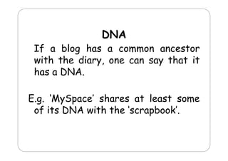 DNA

If a blog has a common ancestor
with the diary one can say that it
diary,
has a DNA.
E.g. MySpace
E g ‘MySpace’ shares at least some
of its DNA with the ‘scrapbook’.

 