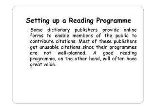 Setting up a Reading Programme
d
Some dictionary publishers provide online
forms to enable members of the public to
contribute citations Most of these publishers
citations.
get unusable citations since their programmes
are not well-planned. A good reading
p
g
g
programme, on the other hand, will often have
great value.

 