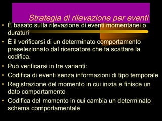 Strategia di rilevazione per eventi
• È basato sulla rilevazione di eventi momentanei o
duraturi
• È il verificarsi di un determinato comportamento
preselezionato dal ricercatore che fa scattare la
codifica.
• Può verificarsi in tre varianti:
• Codifica di eventi senza informazioni di tipo temporale
• Registrazione del momento in cui inizia e finisce un
dato comportamento
• Codifica del momento in cui cambia un determinato
schema comportamentale
 