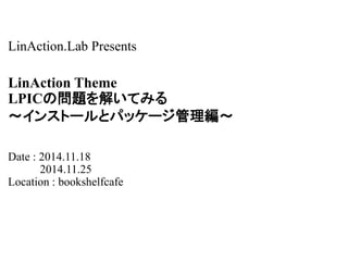 LinAction.Lab Presents 
LinAction Theme 
LPICの問題を解いてみる 
～インストールとパッケージ管理編～ 
Date : 2014.11.18 
2014.11.25 
Location : bookshelfcafe 
 