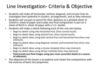 Line Investigation- Criteria & Objective
• Students will make all horizontal, vertical, diagonal, and circular lines to
investigate their potential in clusters, arrangements, and as they intersect.
• Students will use pen or pencil for their sketches on a divided sheet of
12x18 in. sheet of paper and create one final composition in pen on a
sheet of 9x12 in. sheet of paper with a 1 in. border.
• Students will make a sketch following each of the rule sets below.
– Begin to sketch using only horizontal lines. (lines cannot touch).
– Begin to sketch ideas using vertical lines. (lines cannot touch).
– Begin to sketch ideas using both vertical lines and horizontal lines (lines may
intersect).
– Begin to sketch ideas using diagonal, vertical, and horizontal lines (lines may
intersect).
– Begin to sketch ideas using a circular template (lines may intersect).
– Begin to sketch ideas using all four methods (lines may intersect).
– Final (create one final images using your most successful sketch as a source
of reference)
• The objective of this lesson is to explore and create line compositions with
the essence of basic line properties.
 