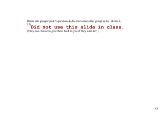 Break into groups: pick 5 questions (a,b,c) for some other group to do.  (From 4­
13)
   Did not use this slide in class.
(They can choose to give them back to you if they want to!!)




                                                                                    12
 