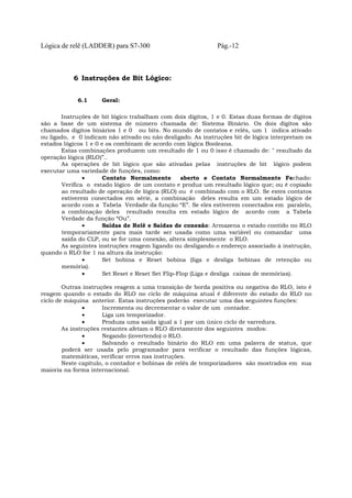 Lógica de relê (LADDER) para S7-300 Pág.-12
6 Instruções de Bit Lógico:
6.1 Geral:
Instruções de bit lógico trabalham com dois dígitos, 1 e 0. Estas duas formas de dígitos
são a base de um sistema de número chamada de: Sistema Binário. Os dois dígitos são
chamados dígitos binários 1 e 0 ou bits. No mundo de contatos e relês, um 1 indica ativado
ou ligado, e 0 indicam não ativado ou não desligado. As instruções bit de lógica interpretam os
estados lógicos 1 e 0 e os combinam de acordo com lógica Booleana.
Estas combinações produzem um resultado de 1 ou 0 isso é chamado de: " resultado da
operação lógica (RLO)”..
As operações de bit lógico que são ativadas pelas instruções de bit lógico podem
executar uma variedade de funções, como:
• Contato Normalmente aberto e Contato Normalmente Fechado:
Verifica o estado lógico de um contato e produz um resultado lógico que; ou é copiado
ao resultado de operação de lógica (RLO) ou é combinado com o RLO. Se estes contatos
estiverem conectados em série, a combinação deles resulta em um estado lógico de
acordo com a Tabela Verdade da função “E”. Se eles estiverem conectados em paralelo,
a combinação deles resultado resulta em estado lógico de acordo com a Tabela
Verdade da função “Ou”.
• Saídas de Relê e Saídas de conexão: Armazena o estado contido no RLO
temporariamente para mais tarde ser usada como uma variável ou comandar uma
saída do CLP, ou se for uma conexão, altera simplesmente o RLO.
As seguintes instruções reagem ligando ou desligando o endereço associado à instrução,
quando o RLO for 1 na altura da instrução:
• Set bobina e Reset bobina (liga e desliga bobinas de retenção ou
memória).
• Set Reset e Reset Set Flip-Flop (Liga e desliga caixas de memórias).
Outras instruções reagem a uma transição de borda positiva ou negativa do RLO, isto é
reagem quando o estado do RLO no ciclo de máquina atual é diferente do estado do RLO no
ciclo de máquina anterior. Estas instruções poderão executar uma das seguintes funções:
• Incrementa ou decrementar o valor de um contador.
• Liga um temporizador.
• Produza uma saída igual a 1 por um único ciclo de varredura.
As instruções restantes afetam o RLO diretamente dos seguintes modos:
• Negando (invertendo) o RLO.
• Salvando o resultado binário do RLO em uma palavra de status, que
poderá ser usada pelo programador para verificar o resultado das funções lógicas,
matemáticas, verificar erros nas instruções.
Neste capítulo, o contador e bobinas de relês de temporizadores são mostrados em sua
maioria na forma internacional.
 