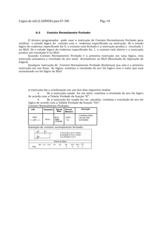 Lógica de relê (LADDER) para S7-300 Pág.-14
6.3 Contato Normalmente Fechado:
O técnico programador pode usar a instrução de Contato Normalmente Fechado para
verificar o estado lógico do contato com o endereço especificado na instrução. Se o estado
lógico do endereço especificado for 0, o contato está fechado e a instrução produz o resultado 1
no RLO. Se o estado lógico do endereço especificado for 1, o contato está aberto e a instrução
produz um resultado 0 no RLO.
Quando Contato Normalmente Fechado é a primeira instrução em uma lógica, esta
instrução armazena o resultado de seu sinal diretamente no RLO (Resultado de Operação de
Lógica).
Qualquer instrução de Contato Normalmente Fechado (Endereço) que não é a primeira
instrução em um fluxo de lógica, combina o resultado de seu bit lógico com o valor que está
armazenado no bit lógico do RLO.
A instrução faz a combinação em um dos dois seguintes modos:
• Se a instrução usada for em série, combina o resultado de seu bit lógico
de acordo com a Tabela Verdade da função “E”.
• Se a instrução for usada for em paralelo, combina o resultado de seu bit
lógico de acordo com a Tabela Verdade da função “OU”.
Contato Normalmente Fechado:
Exemplo de contato normalmente fechado:
 