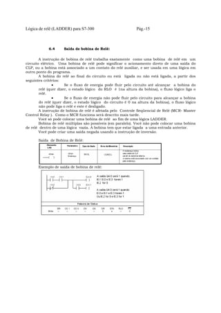 Lógica de relê (LADDER) para S7-300 Pág.-15
6.4 Saída de bobina de Relê:
A instrução de bobina de relê trabalha exatamente como uma bobina de relê em um
circuito elétrico. Uma bobina de relê pode significar o acionamento direto de uma saída do
CLP, ou a bobina está associado a um contato do relê auxiliar, e ser usada em uma lógica em
outro ponto do programa.
A bobina do relê ao final do circuito ou está ligada ou não está ligada, a partir dos
seguintes critérios:
• Se o fluxo de energia pode fluir pelo circuito até alcançar a bobina do
relê (quer dizer, o estado lógico do RLO é 1na altura da bobina), o fluxo lógico liga o
relê.
• Se o fluxo de energia não pode fluir pelo circuito para alcançar a bobina
do relê (quer dizer, o estado lógico do circuito é 0 na altura da bobina), o fluxo lógico
não pode liga o relê e este é desligado.
A instrução de bobina de relê é afetada pelo Controle Seqüencial de Relê (MCR- Master
Control Relay ). Como o MCR funciona será descrito mais tarde.
Você só pode colocar uma bobina de relê ao fim de uma lógica LADDER.
Bobina de relê múltiplas são possíveis (em paralelo). Você não pode colocar uma bobina
de relê dentro de uma lógica vazia. A bobina tem que estar ligada a uma entrada anterior.
Você pode criar uma saída negada usando a instrução de inversão.
Saída de Bobina de Relê:
Exemplo de saída de bobina de relê:
 