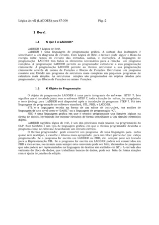 Lógica de relê (LADDER) para S7-300 Pág.-2
1 Geral:
1.1 O que é o LADDER?
LADDER é Lógica de Relê.
LADDER é uma linguagem de programação gráfica. A sintaxe das instruções é
semelhante a um diagrama de circuito. Com Lógica de Relê, o técnico pode seguir o fluxo da
energia entre ramos do circuito das entradas, saídas, e instruções. A linguagem de
programação LADDER tem todos os elementos necessários para a criação um programa
completo. A programação LADDER permite ao programador estruturar a sua programação
claramente. A programação LADDER permite ao técnico estruturar a sua programação
claramente através de caixas de Funções e Blocos de Funções. Estruturar um programa
consiste em: Dividir um programa de estrutura mais complexa em pequenos programas de
estrutura mais simples. As estruturas simples são programadas em objetos criados pelo
programador, tipo Blocos de Funções ou caixas Funções.
1.2 O Objeto de Programação:
O objeto de programação LADDER é uma parte integrante do software STEP 7. Isto
significa que é instalada junto com o software STEP 7, toda a função do editor, do compilador,
e teste (debug) para LADDER está disponível após a instalação do programa STEP 7. Há três
linguagens de programação no software standard, STL, FBD, e LADDER.
STL é a linguagem escrita na forma de um editor de instruções, nos moldes de
linguagem de alto nível como o “BASIC” ou a linguagem de programação “C”.
FBD é uma linguagem gráfica em que o técnico programador usa funções lógicas na
forma de blocos, permitindo-lhe montar circuitos de forma semelhante a um circuito eletrônico
digital.
LADDER significa lógica de relê, é um dos processos mais usados na programação do
CLP. Este também é um tipo de linguagem gráfica, em que o técnico programador desenha o
programa como se estivesse desenhando um circuito elétrico.
O técnico programador pode converter um programa de uma linguagem para outra
quase sem restrição, e escolhe o idioma mais apropriado para um bloco particular que esteja
programando. Se o programa for escrito em LADDER ou FBD, ele sempre pode ser trocado
para a Representação STL. Se o programa for escrito em LADDER podem ser convertidos em
FBD e vice-versa, no entanto nem sempre esta conversão pode ser feito, elementos de programa
que não podem ser representados na linguagem de destino são exibidos em STL. A entrada das
variáveis do bloco de dados, que trabalham bancos de dados, pode ser feita de forma simples
com o ajuda de janelas de edição.
 