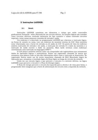 Lógica de relê (LADDER) para S7-300 Pág.-3
2 Instruções LADDER:
2.1 Geral:
Instruções LADDER consistem em elementos e caixas que estão conectados
graficamente formando redes (Network) de um circuito elétrico. As funções lógicas são tratadas
como circuitos elétricos contendo elementos do tipo contatos e caixas contendo circuitos
especiais, estas caixas possuem conexões de entrada e saída.
Um endereço é a descrição na programação LADDER que relaciona a instrução lógica,
na forma de contato ou caixa, com um endereço da memória interna do CLP. Esta memória
estar relacionada com o borne de entrada ou de saída do CLP. Do ponto de vista do endereço
existem instruções de entrada e de saída, a instrução de entrada lê o dado da memória e a
instrução de saída escreve o dado na memória. Mais tarde veremos como endereçar
corretamente uma instrução na linguagem STEP 7.
O CLP possui memória interna como um computador são registradores que armazenam
dados de operações lógicas e matemáticas. Existe um registrador chamado de status que
armazena uma palavra onde os bits dão informações sobre como a instrução se desenrolou. No
registrador Status existe um bit muito importante chamado de RLO (Resultado Lógico da
Operação) que, armazena o resultado lógico do fluxo lógico ao longo do circuito da network.
Como em um circuito lógico o que percorre o circuito é a corrente elétrica, na lógica
LADDER o que percorre o circuito é o Fluxo de Energia Lógico.
O fluxo de energia percorre o circuito da esquerda para a direita e de cima para baixo, o
programador deve imaginar que a fonte de alimentação do circuito está a esquerda da network.
 