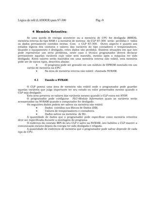 Lógica de relê (LADDER) para S7-300 Pág.-9
4 Memória Retentiva:
Se uma queda de energia acontecer ou a memória de CPU for desligada (MRES),
memória interna do tipo RAM e a memória de sistema do CLP S7-300 serão perdidas e todos
os dados previamente contidos nestas. Com o CLP S7-300. Outro aspecto é quanto aos
estados lógicos dos contatos e valores das variáveis do tipo contadores e temporizadores.
Quando o equipamento é desligado, estes dados são perdidos. Existem situações em que isto
pode representar um sério problema, neste caso o técnico programador deverá declarar
previamente aquelas variáveis cujo valor será mantido, mesmo após a máquina ter sido
desligada. Estes valores serão mantidos em uma memória interna não volátil, esta memória
pode ser de vários tipos, descritos abaixo:
• O programa pode ser gravado em um módulo de EPROM montado em um
cartão de memória na CPU.
• Na área de memória interna não volátil chamada NVRAM.
4.1 Usando a NVRAM:
O CLP possui uma área de memória não volátil onde o programador pode guardar
aquelas variáveis que julga importante ter seu estado ou valor preservados mesmo quando o
CLP seja desligado.
Esta área preserva os valores das variáveis mesmo quando o CLP entra em STOP.
O programador pode configurar PLC>Module Information quais as variáveis serão
armazenadas na NVRAM quando o computador for desligado.
Os seguintes dados podem ser salvos na memória não volátil:
• Dados contidos nos Blocos de Dados (DB).
• Valores de temporizadores e contadores.
• Dados salvos na memória de Bit.
A quantidade de dados que o programador pode especificar como memória retentiva
deve ser especificada durante a montagem do programa.
O endereço da conexão MPI do seu CLP é salvo na NVRAM, isto habilita o CLP manter a
comunicação mesmo depois da energia ter sido desligada e religada.
A quantidade de endereços de memória que o programador pode salvar depende de cada
tipo de CPU.
 