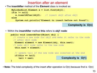 13
Insertion after an element
Complexity is
public void insertAfter(Object obj) {
// create a new node for obj2 and make it refer to the node
// after obj1 node
Element element = new Element(obj, this.next);
// make obj1 node refer to the new node
this.next = element;
// update tail if the new node was inserted at the end
if(this == tail)
tail = next;
}
Complexity is O(1)
O(n)
• The insertAfter method of the Element class is invoked as:
MyLinkedList.Element e = list.find(obj1);
if(e != null)
e.insertAfter(obj2); // insert obj2 after obj1
else
System.out.println("Element to insert before not found");
• Within the insertAfter method this refers to obj1 node:
• Note: The total complexity of the insert after operation is O(n) because find is O(n)
 
