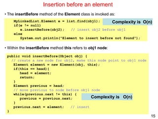 15
Insertion before an element
public void insertBefore(Object obj) {
// create a new node for obj2, make this node point to obj1 node
Element element = new Element(obj, this);
if(this == head){
head = element;
return;
}
Element previous = head;
// move previous to node before obj1 node
while(previous.next != this) {
previous = previous.next;
}
previous.next = element; // insert
}
Complexity is
MyLinkedList.Element e = list.find(obj1);
if(e != null)
e.insertBefore(obj2); // insert obj2 before obj1
else
System.out.println("Element to insert before not found");
• The insertBefore method of the Element class is invoked as:
• Within the insertBefore method this refers to obj1 node:
Complexity is O(n)
O(n)
 
