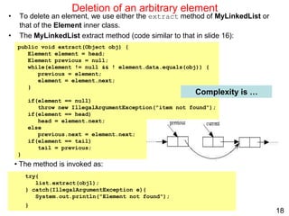 18
public void extract(Object obj) {
Element element = head;
Element previous = null;
while(element != null && ! element.data.equals(obj)) {
previous = element;
element = element.next;
}
if(element == null)
throw new IllegalArgumentException("item not found");
if(element == head)
head = element.next;
else
previous.next = element.next;
if(element == tail)
tail = previous;
}
Deletion of an arbitrary element
• To delete an element, we use either the extract method of MyLinkedList or
that of the Element inner class.
• The MyLinkedList extract method (code similar to that in slide 16):
Complexity is …
try{
list.extract(obj1);
} catch(IllegalArgumentException e){
System.out.println("Element not found");
}
• The method is invoked as:
 