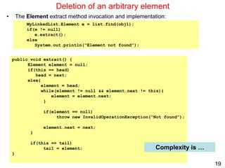 19
public void extract() {
Element element = null;
if(this == head)
head = next;
else{
element = head;
while(element != null && element.next != this){
element = element.next;
}
if(element == null)
throw new InvalidOperationException(“Not found”);
element.next = next;
}
if(this == tail)
tail = element;
}
Deletion of an arbitrary element
• The Element extract method invocation and implementation:
Complexity is …
MyLinkedList.Element e = list.find(obj1);
if(e != null)
e.extract();
else
System.out.println("Element not found");
 
