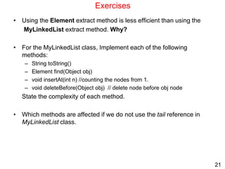 21
Exercises
• Using the Element extract method is less efficient than using the
MyLinkedList extract method. Why?
• For the MyLinkedList class, Implement each of the following
methods:
– String toString()
– Element find(Object obj)
– void insertAt(int n) //counting the nodes from 1.
– void deleteBefore(Object obj) // delete node before obj node
State the complexity of each method.
• Which methods are affected if we do not use the tail reference in
MyLinkedList class.
 