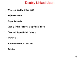 22
Doubly Linked Lists
• What is a doubly-linked list?
• Representation
• Space Analysis
• Doubly-linked lists vs. Singly-linked lists
• Creation, Append and Prepend
• Traversal
• Insertion before an element
• Deletion
 