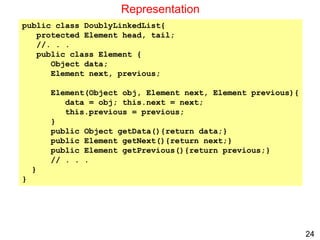 24
Representation
public class DoublyLinkedList{
protected Element head, tail;
//. . .
public class Element {
Object data;
Element next, previous;
Element(Object obj, Element next, Element previous){
data = obj; this.next = next;
this.previous = previous;
}
public Object getData(){return data;}
public Element getNext(){return next;}
public Element getPrevious(){return previous;}
// . . .
}
}
 