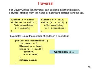 30
Traversal
For DoublyLinked list, traversal can be done in either direction.
Forward, starting from the head, or backward starting from the tail.
Example: Count the number of nodes in a linked list.
Element e = head;
while (e != null) {
//do something
e = e.next;
}
Element e = tail;
while (e != null) {
//do something
e = e.previous;
}
public int countNodes(){
int count = 0;
Element e = head;
while(e != null){
count++;
e = e.next;
}
return count;
}
Complexity is …
 