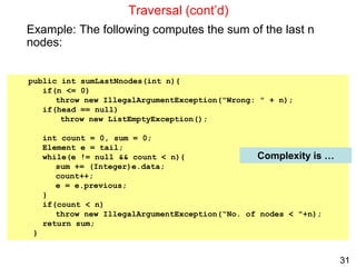 31
public int sumLastNnodes(int n){
if(n <= 0)
throw new IllegalArgumentException("Wrong: " + n);
if(head == null)
throw new ListEmptyException();
int count = 0, sum = 0;
Element e = tail;
while(e != null && count < n){
sum += (Integer)e.data;
count++;
e = e.previous;
}
if(count < n)
throw new IllegalArgumentException(“No. of nodes < "+n);
return sum;
}
Traversal (cont’d)
Example: The following computes the sum of the last n
nodes:
Complexity is …
 