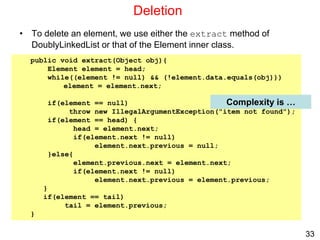 33
Deletion
• To delete an element, we use either the extract method of
DoublyLinkedList or that of the Element inner class.
public void extract(Object obj){
Element element = head;
while((element != null) && (!element.data.equals(obj)))
element = element.next;
if(element == null)
throw new IllegalArgumentException("item not found");
if(element == head) {
head = element.next;
if(element.next != null)
element.next.previous = null;
}else{
element.previous.next = element.next;
if(element.next != null)
element.next.previous = element.previous;
}
if(element == tail)
tail = element.previous;
}
Complexity is …
 