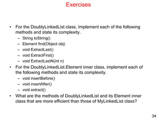 34
Exercises
• For the DoublyLinkedList class, Implement each of the following
methods and state its complexity.
– String toString()
– Element find(Object obj)
– void ExtractLast()
– void ExtractFirst()
– void ExtractLastN(int n)
• For the DoublyLinkedList.Element inner class, implement each of
the following methods and state its complexity.
– void insertBefore()
– void insertAfter()
– void extract()
• What are the methods of DoublyLinkedList and its Element inner
class that are more efficient than those of MyLinkedList class?
 