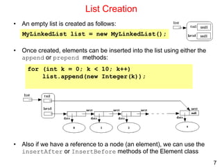 7
List Creation
• An empty list is created as follows:
• Once created, elements can be inserted into the list using either the
append or prepend methods:
• Also if we have a reference to a node (an element), we can use the
insertAfter or InsertBefore methods of the Element class
MyLinkedList list = new MyLinkedList();
for (int k = 0; k < 10; k++)
list.append(new Integer(k));
 