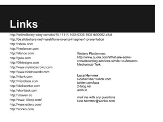 Links
http://onlinelibrary.wiley.com/doi/10.1111/j.1468-0335.1937.tb00002.x/full
http://de.slideshare.net/muesli/lions-or-ants-imaginev1-presentation
http://odesk.com
http://freelancer.com
http://elance.com                                 Weitere Plattformen:
http://guru.com                                   http://www.quora.com/What-are-some-
                                                  crowdsourcing-services-similar-to-Amazon-
http://99designs.com
                                                  Mechanical-Turk
http://www.mykindacrowd.com
http://www.hiretheworld.com
http://mturk.com                                  Luca Hammer
                                                  lucahammer.tumblr.com
http://microtask.com                              twitter.com/luca
http://clickworker.com                            2-blog.net
http://shorttask.com                              work.io
http://.maven.co
                                                  mail me with any questions
http://www.10eqs.com/                             luca.hammer@workio.com
http://www.eclerx.com/
http://workio.com
 