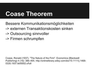 Coase Theorem
Bessere Kommunikationsmöglichkeiten
-> externen Transaktionskosten sinken
-> Outsourcing sinnvoller
-> Firmen schrumpfen



Coase, Ronald (1937). "The Nature of the Firm". Economica (Blackwell
Publishing) 4 (16): 386–405. http://onlinelibrary.wiley.com/doi/10.1111/j.1468-
0335.1937.tb00002.x/full
 