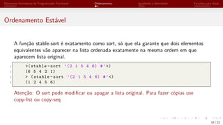 Elementos Intrínsecos de Programação Funcional Ordenamento Igualdade e Identidade Funções para listas
Ordenamento Estável
A função stable-sort é exatamento como sort, só que ela garante que dois elementos
equivalentes vão aparecer na lista ordenada exatamente na mesma ordem em que
aparecem lista original.
1 >(stable -sort ’(2 1 5 4 6) #’>)
2 (6 5 4 2 1)
3 > (stable -sort ’(2 1 5 4 6) #’<)
4 (1 2 4 5 6)
Atenção: O sort pode modificar ou apagar a lista original. Para fazer cópias use
copy-list ou copy-seq
10 / 22
 