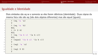 Elementos Intrínsecos de Programação Funcional Ordenamento Igualdade e Identidade Funções para listas
Igualdade e Identidade
Dois símbolos são eq se e somente se eles forem idênticos (identidade). Duas cópias da
mesma lista não são eq (são dois objetos diferentes) mas são equal (iguais).
1 > (eq ’a ’a)
2 T
3 > (eq ’a ’b)
4 NIL
5 > (= 3 4)
6 NIL
7 > (eq ’(a b c) ’(a b c))
8 NIL
9 > (equal ’(a b c) ’(a b c))
10 T
11 > (eql ’a ’a)
12 T
13 > (eql 3 3)
14 T
12 / 22
 