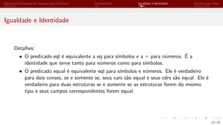 Elementos Intrínsecos de Programação Funcional Ordenamento Igualdade e Identidade Funções para listas
Igualdade e Identidade
Detalhes:
• O predicado eql é equivalente a eq para símbolos e a = para números. É a
identidade que serve tanto para números como para símbolos.
• O predicado equal é equivalente eql para símbolos e números. Ele é verdadeiro
para dois conses, se e somente se, seus cars são equal e seus cdrs são equal. Ele é
verdadeiro para duas estruturas se e somente se as estruturas forem do mesmo
tipo e seus campos correspondentes forem equal.
13 / 22
 