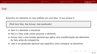 Elementos Intrínsecos de Programação Funcional Ordenamento Igualdade e Identidade Funções para listas
find
Encontra um elemento ou uma sublista em uma lista. A sua sintaxe é
(find item lista :key funcao :test predicado)
• item é o elemento a encontrar
• lista é a lista onde vamos procurar o elemento
• funcao :key é uma função opcional que aplica uma transformação aos elementos
da lista antes de compará-los
• :test é um predicado opcional que especifica como comparar os elementos.
18 / 22
 