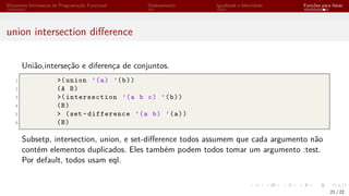 Elementos Intrínsecos de Programação Funcional Ordenamento Igualdade e Identidade Funções para listas
union intersection difference
União,interseção e diferença de conjuntos.
1 >(union ’(a) ’(b))
2 (A B)
3 >(intersection ’(a b c) ’(b))
4 (B)
5 > (set -difference ’(a b) ’(a))
6 (B)
Subsetp, intersection, union, e set-difference todos assumem que cada argumento não
contém elementos duplicados. Eles também podem todos tomar um argumento :test.
Por default, todos usam eql.
21 / 22
 