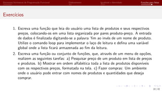 Elementos Intrínsecos de Programação Funcional Ordenamento Igualdade e Identidade Funções para listas
Exercícios
1. Escreva uma função que leia do usuário uma lista de produtos e seus respectivos
preços, colocando-os em uma lista organizada por pares produto-preço. A entrada
de dados é finalizada digitando-se a palavra ‘fim ao invés de um nome de produto.
Utilize o comando loop para implementar o laço de leitura e defina uma variável
global onde a lista ficará armazenada ao fim da leitura.
2. Escreva uma função ou conjunto de funções, que, através de um menu de opções,
realizem as seguintes tarefas: a) Pesquisar preço de um produto em lista de preços
e produtos. b) Mostrar em ordem alfabética toda a lista de produtos disponíveis
com os respectivos preços, formatada na tela. c) Fazer compras: Um ambiente
onde o usuário pode entrar com nomes de produtos e quantidades que deseja
comprar.
22 / 22
 