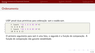 Elementos Intrínsecos de Programação Funcional Ordenamento Igualdade e Identidade Funções para listas
Ordenamento
LISP provê duas primitivas para ordenação: sort e stable-sort.
1 > (sort ’(2 1 5 4 6) #’<)
2 (1 2 4 5 6)
3 > (sort ’(2 1 5 4 6) #’>)
4 (6 5 4 2 1)
O primeiro argumento para sort é uma lista, o segundo é a função de comparação. A
função de comparação não garante estabilidade.
9 / 22
 