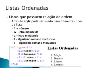  Listas que possuem relação de ordem
◦ Atributo style pode ser usado para diferentes tipos
de lista:
 1 - número
 A – letra maiúscula
 a – letra minúscula
 I – algarismo romano maiúsculo
 i - algarismo romano minúsculo
 